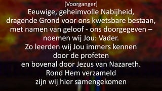 [Voorganger]
Eeuwige, geheimvolle Nabijheid,
dragende Grond voor ons kwetsbare bestaan,
met namen van geloof - ons doorgegeven –
noemen wij Jou: Vader.
Zo leerden wij Jou immers kennen
door de profeten
en bovenal door Jezus van Nazareth.
Rond Hem verzameld
zijn wij hier samengekomen
 
