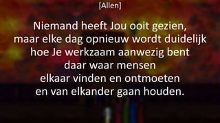 [Allen]
Niemand heeft Jou ooit gezien,
maar elke dag opnieuw wordt duidelijk
hoe Je werkzaam aanwezig bent
daar waar mensen
elkaar vinden en ontmoeten
en van elkander gaan houden.
 