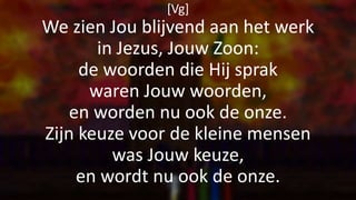 [Vg]
We zien Jou blijvend aan het werk
in Jezus, Jouw Zoon:
de woorden die Hij sprak
waren Jouw woorden,
en worden nu ook de onze.
Zijn keuze voor de kleine mensen
was Jouw keuze,
en wordt nu ook de onze.
 