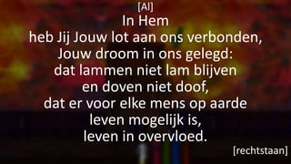 [Al]
In Hem
heb Jij Jouw lot aan ons verbonden,
Jouw droom in ons gelegd:
dat lammen niet lam blijven
en doven niet doof,
dat er voor elke mens op aarde
leven mogelijk is,
leven in overvloed.
[rechtstaan]
 
