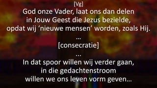 [Vg]
God onze Vader, laat ons dan delen
in Jouw Geest die Jezus bezielde,
opdat wij ‘nieuwe mensen’ worden, zoals Hij.
…
[consecratie]
...
In dat spoor willen wij verder gaan,
in die gedachtenstroom
willen we ons leven vorm geven…
 