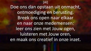 [Al]
Doe ons dan opstaan uit onmacht,
ontmoediging en berusting.
Breek ons open naar elkaar
en naar onze medemensen:
leer ons zien met Jouw ogen,
luisteren met Jouw oren,
en maak ons creatief in onze inzet.
 