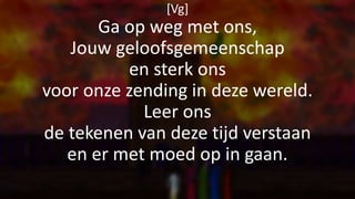 [Vg]
Ga op weg met ons,
Jouw geloofsgemeenschap
en sterk ons
voor onze zending in deze wereld.
Leer ons
de tekenen van deze tijd verstaan
en er met moed op in gaan.
 
