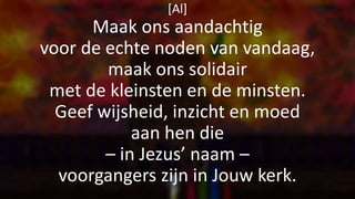 [Al]
Maak ons aandachtig
voor de echte noden van vandaag,
maak ons solidair
met de kleinsten en de minsten.
Geef wijsheid, inzicht en moed
aan hen die
– in Jezus’ naam –
voorgangers zijn in Jouw kerk.
 