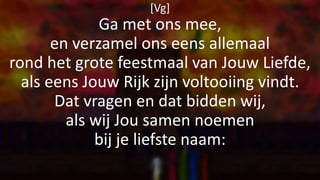 [Vg]
Ga met ons mee,
en verzamel ons eens allemaal
rond het grote feestmaal van Jouw Liefde,
als eens Jouw Rijk zijn voltooiing vindt.
Dat vragen en dat bidden wij,
als wij Jou samen noemen
bij je liefste naam:
 