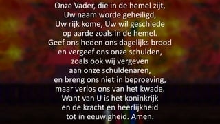 Onze Vader, die in de hemel zijt,
Uw naam worde geheiligd,
Uw rijk kome, Uw wil geschiede
op aarde zoals in de hemel.
Geef ons heden ons dagelijks brood
en vergeef ons onze schulden,
zoals ook wij vergeven
aan onze schuldenaren,
en breng ons niet in beproeving,
maar verlos ons van het kwade.
Want van U is het koninkrijk
en de kracht en heerlijkheid
tot in eeuwigheid. Amen.
 