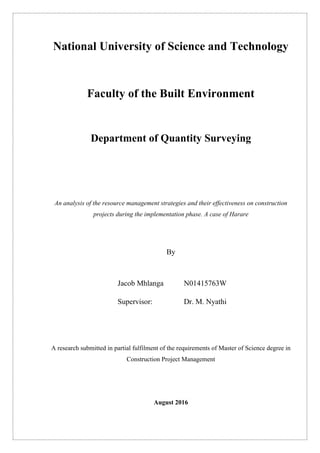 National University of Science and Technology
Faculty of the Built Environment
Department of Quantity Surveying
An analysis of the resource management strategies and their effectiveness on construction
projects during the implementation phase. A case of Harare
By
Jacob Mhlanga N01415763W
Supervisor: Dr. M. Nyathi
A research submitted in partial fulfilment of the requirements of Master of Science degree in
Construction Project Management
August 2016
 