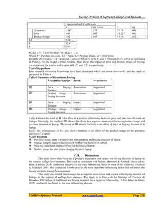 Buying Decision of laptop at Collage level Students …
Multidisciplinary Journal www.ajmrd.com Page | 26
Unstandardized Coefficients
T Sig.
B Std. Error
(Constant) 1.347 .225 7.115 .000
Price .849 .065 14.327 .000
Product Image .102 .037 1.516 .052
R2 0.323
F 92.87
P 0.00
Model 1: Y=1.146+0.549X1+0.116X2+⋯+er
Where Y= Purchase decision, X1 = Price, X2 =Product Image, er = error terms
From the above table 3.2 F-value and p-value of Model 1 is 92.87 and 0.00 respectively which is significant
at 5%level. So the model is fitted linearly. That shows the impact of price and product image on buying
decision since the p-value and t-value is 0.102 and 2.518 respectively.
Test of Hypothesis
Four research alternative hypothesis have been developed which are tested statistically and the result is
presented in Table 4:
Table4: Summary of Hypothesis Testing
Association/ Impact Result Hypotheses
H1 Price – Buying
decision
Association Supported
H2 Product image –
Buying decision
Association Supported
H3 Price – Buying
decision
Impact Supported
H4 Product image –
Buying decision
Impact Supported
Table 4 shows the result of H1 that there is a positive relationship between price and purchase decision on
laptops. Similarly, the result of H2 shows that there is a negative association between product image and
purchase decision of laptop. The result of H3 shows thatthere is an effect of price on buying decision of a
laptop.
Lastly, the consequence of H4 also shows thatthere is an effect of the product image on the purchase
decision of a laptop
Major Findings
 The study found there is relationship betweenprice and buying decision of laptop.
 Product imageis negativelyassociated withbuying decision of laptop.
 Price has significant impact on buying decision of laptop.
 Product image has also impact buying decision laptop.
VIII. Discussions
The study found that Price has a positive association and impact on buying decision of laptop in
the context collage level students. The result is consistent with Sultan, Memmon & Amhed (2016), Afrin,
khan, & Islam, 2015) conducted that price is the most influencing factor in most of the countries. (Gurleen
& Bhandari, 2014) also conducted that the price is the most important influencing factor that influences the
buying decision among the consumers.
The study also found brand image has a negative association and impact with buying decision of
laptops in the context of college-level students. The study is in line with the findings of (Gurleen &
Bhandari, 2014) showed that brand and buying decision has a negative relationship. (Afrin, Khan, & Islam,
2015) conducted that brand is the least influencing element.
 