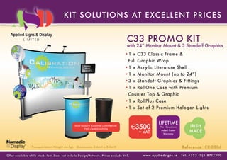 KIT SOLUT IONS AT E XC E L L E NT P RIC E S


                                                                                        C33 PROMO KIT
                                                                                        with 24” Monitor Mount & 3 Standoff Graphics
                                                                                       •1 x C33 Classic Frame &
                                                                                         Full Graphic Wrap
                                                                                       •1 x Acrylic Literature Shelf
                                                          Monitor
                                                          Mount
                                                        (up to 24”)

                                                                                       •1 x Monitor Mount (up to 24”)
                                                                                       •3 x Standoff Graphics & Fittings
                                                                                       •1 x RollOne Case with Premium
                                                                                         Counter Top & Graphic
                                                                                       •1 x RollPlus Case
                                                                                       •1 x Set of 2 Premium Halogen Lights


                                                                                                                LIFETIME
                                                  HIGH QUALITY COUNTER CONVERSION
                                                          TWO CASE SOLUTION                  €3500                No - Questions             IRISH
                                                                                               + VAT
                                                                                                                   Asked Frame
                                                                                                                     Warranty
                                                                                                                                             MADE


                  Transpor tation Weight 64 kgs    Dimensions 2.4mH x 3.0mW                                                            Reference: CRO006

Of fer available while stoc ks last. Does not include Design/Ar twork. Prices exclude VAT.      w w w. a p p l i e d s i g n s . i e   Tel : + 3 5 3 ( 0 ) 1 8712 3 0 0
 