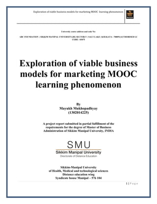 Exploration of viable business models for marketing MOOC learning phenomenon
1 | P a g e
University centre address and code No:
ABC FOUNDATION | SIKKIM MANIPAL UNIVERSITY,DE| SECTOR-V | SALT LAKE | KOLKATA - 700091|AUTHORISED LC
CODE - 03075
Exploration of viable business
models for marketing MOOC
learning phenomenon
By
Mayukh Mukhopadhyay
(1302014225)
A project report submitted in partial fulfillment of the
requirements for the degree of Master of Business
Administration of Sikkim Manipal University, INDIA
Sikkim-Manipal University
of Health, Medical and technological sciences
Distance education wing
Syndicate house Manipal – 576 104
 