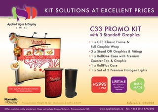 KIT SOLUT IONS AT E XC E L L E NT P RIC E S


                                                                                             C33 PROMO KIT
                                                                                             with 3 Standoff Graphics
                                                                                        •1 x C33 Classic Frame &
                                                                                             Full Graphic Wrap
                                                                                        •3 x Stand Off Graphics & Fittings
                                                                                        •1 x RollOne Case with Premium
                                                                                             Counter Top & Graphic
                                                                                        •1 x RollPlus Case
                                                                                        •1 x Set of 2 Premium Halogen Lights


                                                                                                                     LIFETIME
                                                                                              €2995                   No - Questions             IRISH
    HIGH QUALITY COUNTER CONVERSION                                                              + VAT
                                                                                                                       Asked Frame
                                                                                                                         Warranty
                                                                                                                                                 MADE
           TWO CASE SOLUTION




                  Transpor tation Weight 52 kgs    Dimensions 2.4mH x 2.8mW                                                              Reference: CRO008

Of fer available while stoc ks last. Does not include Design/Ar twork. Prices exclude VAT.        w w w. a p p l i e d s i g n s . i e   Tel : + 3 5 3 ( 0 ) 1 8712 3 0 0
 