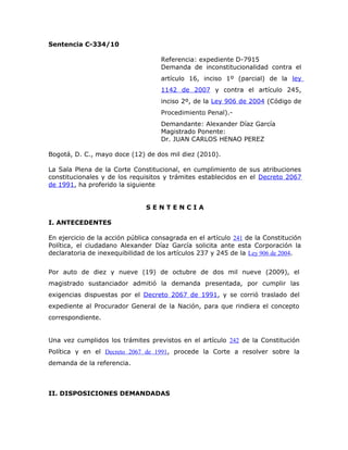Sentencia C-334/10
Referencia: expediente D-7915
Demanda de inconstitucionalidad contra el
artículo 16, inciso 1º (parcial) de la ley
1142 de 2007 y contra el artículo 245,
inciso 2º, de la Ley 906 de 2004 (Código de
Procedimiento Penal).Demandante: Alexander Díaz García
Magistrado Ponente:
Dr. JUAN CARLOS HENAO PEREZ
Bogotá, D. C., mayo doce (12) de dos mil diez (2010).
La Sala Plena de la Corte Constitucional, en cumplimiento de sus atribuciones
constitucionales y de los requisitos y trámites establecidos en el Decreto 2067
de 1991, ha proferido la siguiente
SENTENCIA
I. ANTECEDENTES
En ejercicio de la acción pública consagrada en el artículo 241 de la Constitución
Política, el ciudadano Alexander Díaz García solicita ante esta Corporación la
declaratoria de inexequibilidad de los artículos 237 y 245 de la Ley 906 de 2004.
Por auto de diez y nueve (19) de octubre de dos mil nueve (2009), el
magistrado sustanciador admitió la demanda presentada, por cumplir las
exigencias dispuestas por el Decreto 2067 de 1991, y se corrió traslado del
expediente al Procurador General de la Nación, para que rindiera el concepto
correspondiente.
Una vez cumplidos los trámites previstos en el artículo 242 de la Constitución
Política y en el Decreto 2067 de 1991, procede la Corte a resolver sobre la
demanda de la referencia.

II. DISPOSICIONES DEMANDADAS

 