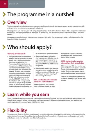 (* Subject to final approval by the SA Council on Higher Education)
The programme in a nutshell
This internationally accredited programme is aimed at working professionals who want to acquire general management skills
underpinned by an entrepreneurial approach to business.
The programme runs over one year, with compulsory on-campus blocks at the start and the end of the programme. In between
these blocks, classes are presented late afternoons on Wednesdays, and students can choose between on-campus and online
delivery.
Classes are presented in English. The programme comprises 120 credits. (The programme is subject to final approval by the
Council on Higher Education.)
This is a learn-while-you-earn programme. The unique combination of modular, part-time and/or blended learning allows you
to study while you work without infringing too much upon your work obligations. It also allows you to start applying your
newly acquired skills in your workplace right from the start.
The programme allows for flexibility in various ways. It combines classroom delivery with online delivery, offering students the
option of mixed learning or blended learning (see below). It also offers students a choice between hardcopy (printed) books
and e-books, which may reduce the cost of books for students.
Who should apply?
MBA but who do not qualify for entry
directly into a Master’s programme.
Successful completion of the
Postgraduate Diploma in Business
Management and Administration* to
a particular standard (65% average
in core subjects) will allow entry into
the MBA. Students who completed
this postgraduate diploma will only
need to do the written essays and
OPQ32 tests before commencing
with the USB MBA. Students who
do not obtain 65% average are still
welcome to apply to study the MBA,
but will be treated like any other ap-
plicant and have to complete the full
set of admissions and selection tests.
their management skills, but who do
not necessarily want to enrol for an
MBA and/or who do not want to do
research on MBA level (MBA research
assignment)
time, who cannot complete lengthy
residency periods at USB and/or who
would prefer to do the majority of
their learning off campus.
All Recognition of Prior Learning
(RPL) candidates have to do USB’s
Postgraduate Diploma in Business
Management and Administration*
before doing the MBA.
MBA students at USB who want to sup-
plement their knowledge in a particular
area may register for certain modules
on the Postgraduate Diploma in Busi-
ness Management and Administration*.
This can be done before commencing,
or even in the early stages of, their MBA
studies.
10 O V E R V I E W
 