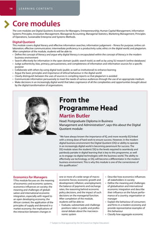 (* Subject to final approval by the SA Council on Higher Education)
TThis module focuses on: the meaning
of economics and economic systems,
meaning and challenges of globali-
sation and international economic
integration, especially with regard to
principles of supply and demand in a
the interaction between changes in
one or more of a wide range of macro-
the balance of payments and exchange
policy decisions, and the impact of such
decisions on the managerial function.
After completion of the module,
students will be able to:
positions taken in public and profes-
sional debate about the macroeco-
nomic system
all stakeholders in society
of globalisation and international
economic integration and describe
their influence on the future perfor-
mance of a country, organisation or
manager
and firms in a modern economy and
provide representative examples of
this behaviour
The core modules are Digital Quotient, Economics for Managers, Entrepreneurship, Human Capital Management, Information
Systems Principles, Innovation Management, Managerial Accounting, Managerial Statistics, Marketing Management, Principles
of Operations, Sustainable Enterprise and Systems Methods.
Digital Quotient
-
After completion of the module, students will be able to:
business environment
purpose
by the digital transformation of organisations.
From the
Programme Head
Martin Butler
Head: Postgraduate Diploma in Business
Management and Administration*, says this about the Digital
Quotient module:
“We have always known the importance of IQ, and more recently EQ linked
with a strong dose of hard work to ensure success. However, in the modern
digital business environment the Digital Quotient (DQ) or ability to operate
in an increasingly digital world is becoming paramount for success. The
DQ module raises the students’DQ to the levels required to seamlessly and
painlessly partake in digital learning that is key to this programme, as well
as to engage via digital technologies with the business world. The ability to
effectively use technology, or DQ, will become a differentiator in the modern
business environment. This is why this module is one of the cornerstones of
this qualification.”
14 L E A R N I N G C O N T E N T S
 