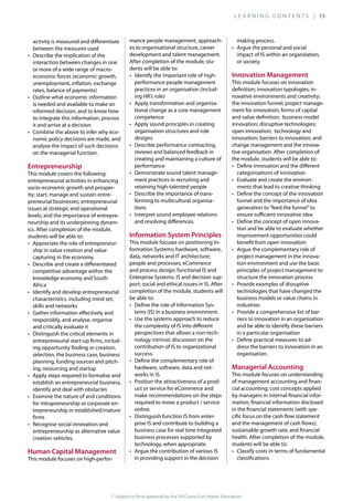 (* Subject to final approval by the SA Council on Higher Education)
activity is measured and differentiate
between the measures used
interaction between changes in one
or more of a wide range of macro-
economic forces (economic growth,
unemployment, inflation, exchange
rates, balance of payments)
is needed and available to make an
informed decision, and to know how
to integrate this information, process
it and arrive at a decision
-
nomic policy decisions are made, and
analyse the impact of such decisions
on the managerial function.
This module covers the following:
entrepreneurial activities in enhancing
socio-economic growth and prosper-
-
issues at strategic and operational
-
neurship and its underpinning dynam-
ics. After completion of the module,
students will be able to:
-
ship in value creation and value
capturing in the economy
competitive advantage within the
knowledge economy and South
Africa
characteristics, including mind set,
skills and networks
responsibly, and analyse, organise
and critically evaluate it
entrepreneurial start-up firms, includ-
ing opportunity finding or creation,
selection, the business case, business
planning, funding sources and pitch-
ing, resourcing and startup
establish an entrepreneurial business,
identify and deal with obstacles
for intrapreneurship or corporate en-
trepreneurship in established/mature
firms
entrepreneurship as alternative value
creation vehicles.
This module focuses on high-perfor-
mance people management, approach-
es to organisational structure, career
development and talent management.
After completion of the module, stu-
dents will be able to:
performance people management
practices in an organisation (includ-
ing HR’s role)
-
tional change as a core management
competence
organisation structures and role
designs
reviews and balanced feedback in
creating and maintaining a culture of
performance
-
ment practices in recruiting and
retaining high-talented people
-
forming to multicultural organisa-
tions
and resolving differences.
This module focuses on positioning In-
-
completion of the module, students will
be able to:
-
tems (IS) in a business environment.
the complexity of IS into different
perspectives that allows a non-tech-
nology intrinsic discussion on the
contribution of IS to organizational
success.
hardware, software, data and net-
works in IS.
-
uct or service for eCommerce and
make recommendations on the steps
required to move a product / service
online.
-
prise IS and contribute to building a
business case for real time integrated
business processes supported by
technology, when appropriate.
in providing support in the decision
making process.
impact of IS within an organization,
or society.
This module focuses on innovation
-
-
change management and the innova-
tive organisation. After completion of
the module, students will be able to:
categorisations of innovation
-
ments that lead to creative thinking
funnel and the importance of idea
generation to“feed the funnel”to
ensure sufficient innovative idea
-
tion and be able to evaluate whether
improvement opportunities could
benefit from open innovation
project management in the innova-
tion environment and use the basic
principles of project management to
structure the innovation process
technologies that have changed the
business models or value chains in
industries
-
riers to innovation in an organisation
and be able to identify these barriers
in a particular organisation
-
dress the barriers to innovation in an
organisation.
This module focuses on understanding
of management accounting and finan-
by managers in internal financial infor-
in the financial statements (with spe-
cific focus on the cash flow statement
health. After completion of the module,
students will be able to:
classifications
L E A R N I N G C O N T E N T S | 15
 