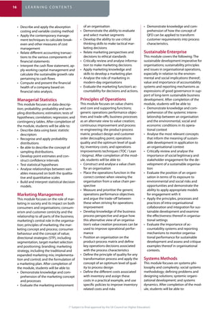 (* Subject to final approval by the SA Council on Higher Education)
costing and variable costing method
-
ment techniques to calculate break-
even and other measures of cost
management
-
tions to the various components of
financial statements
-
ply working capital management and
calculate the sustainable growth rate
pertaining to cash flows
health of a company based on
financial ratio analysis.
This module focuses on data descrip-
-
contingency tables. After completion of
the module, students will be able to:
descriptors
distributions
sampling distributions.
-
struct confidence intervals
-
ables measured on both the qualita-
tive and quantitative scales
models.
This module focuses on the role of mar-
keting in society and its impact on both
-
erism and customer centricity and the
marketing’s central role in the organisa-
-
directional strategies (STP), including
segmentation, target market selection
strategy, including the traditional and
-
a marketing plan. After completion of
the module, students will be able to:
-
prehension of the marketing concept
and processes
of an organisation
and select market segments
thinking skills to make tactical mar-
keting decisions
decisions to ethical standards
-
tion to make marketing decisions
skills to develop a marketing plan
modern-day organisations
-
countability for decisions and actions.
This module focuses on value chains
generic operations performance objec-
continuous improvement and process
quality and the optimum level of qual-
improvements techniques (TOC / Lean
/ 6sigma). After completion of the mod-
ule, students will be able to:
for an organisation
correct context when viewing the
organisation from a value chain per-
spective
operations performance objectives
and argue the trade-off between
these when striving for operations
improvement
process perspective and argue how
this alternative view of an organisa-
tion’s value creation processes can be
used to improve operational perfor-
mance
product-process matrix and define
key operations decisions associated
with the process characteristics
transformation process and apply the
concept of an optimum level of qual-
ity to process design
with inventory and assign these
costs in a practical example, and use
specific policies to improve inventory
related costs and risks
-
prehension of how the concept of
QFD can be applied to transform
customer requirements into process
characteristics.
This module covers the following: The
sustainable development imperative for
and issues in organisational operations,
especially in relation to the environ-
value and importance of accountability
systems and reporting mechanisms as
expressions of good governance in sup-
port of long-term sustainable business
development. After completion of the
module, students will be able to:
-
prehension of the systemic interre-
lationship between an organisation
and the environmental, social and
economic conditions in its opera-
tional context
that inform the meaning of sustain-
able development in application to
an organisational context
importance of social legitimacy and
stakeholder engagement for the de-
velopment of a sustainable organisa-
tion
-
sation in terms of its exposure to
environmental and social risks and
opportunities and demonstrate the
ability to apply appropriate models
for engagement with it
practices of intra-organisational
collaboration and integration for sus-
tainable development and examine
the effectiveness thereof in organisa-
tional settings
-
countability systems and reporting
mechanisms to monitor organisa-
tional performance for sustainable
development and assess and critique
examples thereof in organisational
contexts.
This module focuses on systems phi-
-
dynamics. After completion of the mod-
ule, students will be able to:
16 L E A R N I N G C O N T E N T S
 