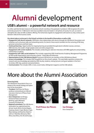 (* Subject to final approval by the SA Council on Higher Education)
Alumni development
It is often said that the best measure of a business school’s standing is the graduates it produces. USB recognises this and is
extremely proud of its 17 000 alumni who have excelled to become leaders in all spheres of society. As such, our alumni
strengthen the value of USB’s academic offering. The School also regards its engagement with alumni as a key contact point
between USB and the business world.
USB fosters close relationships with alumni through the USB Alumni Association and
initiatives such as business talks and networking events. For alumni, these events translate into the nurturing of life-long
personal connections and fresh input.
Opportunities for ongoing learning are provided through alumni refresher courses, seminars,
MBA electives, the Leader’s Angle speaker series and other programmes.
This includes conducting pre-selection interviews with MBA applicants and providing
mentorship to students.
This includes supporting USB’s Small Business Academy, Management Programme
for Non-profit Organisations and its bursary scheme – financially and otherwise.
Prominent USB alumni are members of the USB Advisory Board.
This includes USB ThoughtPrint on the school’s website. This searchable repository contains the
research and new knowledge generated by USB’s faculty, students, visiting lecturers and guest speakers in the form
of articles, DVD clips, podcasts and presentations.
This includes USB’s e-news, social media, USB Agenda magazine and the USB website.
The USB Alumni Association’s Exco is in
charge of the overall strategy and opera-
tions of the Association.
Prof Prieur du Plessis,
professor extraordinaire at USB and
executive chairman of Plexus Asset
Management
Isa Omagu,
Divisional Head, Commercial
Banking, Lagos Mainland,
Guaranty Trust Bank plc
The USB Alumni
Association has regional branches
all over South Africa (Central Region,
Gauteng, Eastern Cape, Western Cape,
well as in Namibia, Botswana, West
Africa, East Africa, the UK and Europe.
More about the Alumni Association
President Exco chairperson
20 M O R E A B O U T U S B
 