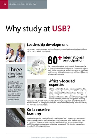 (* Subject to final approval by the SA Council on Higher Education)
Why study at ?
USB offers quality
guarantees in the form
of AACSB, EQUIS and
AMBA accreditation.
USB was the first school
from an African
university to hold all
three international
accreditations for
business schools.
The school’s international participation is demonstrated by
its three international accreditations, its international student
body, visiting international faculty, its presence on the African
continent, and cooperation agreements with over 80 business
schools on all continents.
USB has positioned itself as the knowledge partner of the
world in Africa, and of Africa in the world. In particular, the
school has acquired African-focused areas of expertise in
development finance, corporate governance, small business
development, business at the base of the income pyramid,
dispute settlement, leadership, management coaching,
futures research, diversity management, sustainability management, ICT and innovation for
Africa, economics for emerging countries, the use of scenarios to develop alternative futures,
and innovative business models.
learning
Collaborative learning in various forms is a key feature of USB’s programmes. Each student
brings unique knowledge and management experience to the table. Students come from
all over South Africa, Africa and the world, and they come with different undergraduate
qualifications, industry experience and cultural backgrounds. This diversity enables them
to work with different perspectives.
international
accreditations
International
expertise
USB believes leaders are grown, not born. Therefore, personal leadership development forms
part of USB’s academic programmes.
02 L E A D I N G B U S I N E S S S C H O O L
 