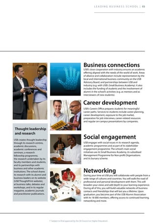 (* Subject to final approval by the SA Council on Higher Education)
USB engages with social issues in its research agenda,
academic programmes and as part of its stakeholder
engagement programme. The school’s main social
initiatives are its Small Business Academy, its subsidised
Management Programme for Non-profit Organisations
and its bursary scheme.
During your time at USB you will collaborate with people from a
wide range of cultures and countries. You will walk the road of
professional and personal development with them. This will
broaden your views and add depth to your learning experience.
During all of this, you will build valuable networks of business
contacts and friendships that will last you a lifetime. Upon
graduation, you become part of the USB Alumni Association
with its 18 000 members, offering access to continued learning,
networking and more.
USB’s close cooperation with industry ensures an academic
offering aligned with the needs of the world of work. Areas
of alliance and collaboration include representation by the
local and international business community on the USB
Advisory Board, and partnerships between USB and
industry (e.g. with USB’s Small Business Academy). It also
includes the funding of students and the involvement of
alumni in the school’s activities (e.g. as mentors and as
interviewers of new students).
USB’s Careers Office prepares students for meaningful
career paths. Services to students include career planning,
career development, exposure to the job market,
preparation for job interviews, career-related resources
and regular on-campus presentations by companies.
USB creates thought leadership
through its research centres,
academic discussions,
academic conferences and
seminars, a research
fellowship programme,
the research undertaken by its
faculty members and students,
and its partnerships with
business and other academic
institutions. The school shares
its research with its alumni and
business leaders on its website
(USB ThoughtPrint website),
at business talks, debates and
workshops, and in its regular
magazine, academic journals
and practitioner publications.
L E A D I N G B U S I N E S S S C H O O L | 03
 