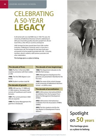 (* Subject to final approval by the SA Council on Higher Education)
CELEBRATING
A 50-YEAR
LEGACY
1964: The first 13 Part-time MBA
students commence with their studies
at USB.
1968: The first DBA degree is con-
ferred.
1974: Student numbers total 90.
1979: USB now has 171 MBA and
21 DBA students. Permanent staff
consists of 4 professors and 4 senior
lecturers.
1981: The current premises in Bell-
ville are acquired.
1984: The Senior Management Pro-
gramme is introduced.
1986: The Department relocates to the
Bellville Park Campus
1991: Management Development Pro-
grammes are presented in Namibia for the
first time.
1992: The name of the school changes
to the University of Stellenbosch Business
School – or USB for short.
2001: USB receives international EQUIS
accreditation from the European Foun-
dation for Management Development
(EFMD).
2002: USB receives international ac-
creditation from the Association of MBAs
(AMBA).
2003: The first students enrol for the
new Master’s in Development Finance
(MDevF).
Spotlight
on 50
It all started with one small MBA class in 1964. This year, the
University of Stellenbosch Business School is celebrating its
50th year of providing quality education people from all over
South Africa, other African countries and beyond.
USB’s heritage has been passed down from USB’s mother
institution, Stellenbosch University, which is more than a
hundred years old. The heritage has also been built upon
and passed on by the people associated with USB – its faculty
members, alumni, students, staff, business associates and
other stakeholders.
04 L E A D I N G B U S I N E S S S C H O O L
 