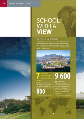 (* Subject to final approval by the SA Council on Higher Education)
SCHOOL
WITH A
VIEW
As South Africa’s second main economic centre, Cape Town
offers a world of possibilities for business people. The city
has a thriving service-based metropolitan economy where
growth is often driven by innovation. The city is the World
Design Capital for 2014.
In 2012, Table
Mountain officially
became one of the
new seven wonders
of nature.
Cape Town is
also located in a
biodiversity hotspot called
the Cape Floral Kingdom
which has 9 600 plant
species, 70% of which are
not found anywhere else
in the world.
9 600
South Africa has the
longest wine route in
the world - some 800 km in
length.
800
06 L E A D I N G B U S I N E S S S C H O O L
 
