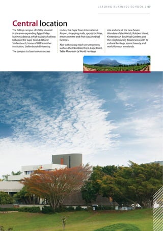 (* Subject to final approval by the SA Council on Higher Education)
The hilltop campus of USB is situated
in the ever-expanding Tyger Valley
business district, which is about halfway
between the Cape Town CBD and
Stellenbosch, home of USB’s mother
institution, Stellenbosch University.
The campus is close to main access
routes, the Cape Town International
Airport, shopping malls, sports facilities,
entertainment and first-class medical
facilities.
Also within easy reach are attractions
such as the V&A Waterfront, Cape Point,
Table Mountain (a World Heritage
site and one of the new Seven
Wonders of the World), Robben Island,
Kirstenbosch Botanical Gardens and
the neighbouring Boland area with its
cultural heritage, scenic beauty and
world-famous winelands.
location
L E A D I N G B U S I N E S S S C H O O L | 07
 
