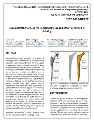 Proceedings of ASME 2016 International Design Engineering Technical Conferences &
Computers and information in Engineering Conference
IDETC/CIE 2016
Aug 21-24, Charlotte, North Carolina, USA
DETC 2016-DRAFT
Optimal Path Planning for Functionally Graded Material Slice: 3-D
Printing
Arvind Ravi Satish kasilingam Sri Sadhan Jujjavarappu Jens Christian Hoeffer Larsen
University at Buffalo-SUNY University at Buffalo-SUNY University at Buffalo-SUNY University at Buffalo- SUNY
Buffalo, New York 14260 Buffalo, New York 14260 Buffalo, New York 14260 Buffalo, New York 14260
Email: aravi@buffalo.edu Email: skasilin@buffalo.edu Email: srisadha@buffalo.edu Email: jenschri@buffalo.edu
ABSTRACT
Additive manufacturing is the process by which the
3D design data is used to build up a component by
depositing materials layer by layer. One such process
of deposition under computer control is Layer
manufacturing or Solid Freeform Fabrication. The
increasing demand of SFF or layered manufacturing
has created an emphasis on efficient way to
fabricate the functionally graded material slice.
However, currently, many researchers have focused
on path planning of homogeneous objects thereby
creating a challenge in this field for functionally
graded material slice with varying material
composition. This paper deals with an approach of
splitting the FGM into sub regions and minimizing
the time taken for the tool to 3D print the
functionally graded material objects (FGM objects).
The properties of FGM changes gradually. Many
researchers have focused on path planning of
homogeneous objects, this project deals with
deciding on the number of contours in order to
minimize the time taken by the tool and reducing the
variation of the material composition of the 3D
printed material from the actual material.
Keywords: Functionally Graded material slice,
layered manufacturing or SFF, path planning.
Figure 1: An example of cementless artificial hip
joint with a homogeneous composition and 2D slice
of a functionally graded material slice[2][3].
1. INTRODUCTION
Functionally graded material are heterogeneous
materials which are engineered to be having a
continuously varying material spatial composition.
The functionally graded materials can solve practical
problems due to production and problems arising
from the application of a new type of composite
material. FGM are used in many applications such as
space-crafts and space shuttles and it consists of 2
 