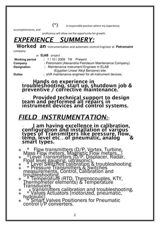 (*) A responsible position where my experience,
accomplishments, and
proficiency will allow me the opportunity for growth.
EXPERIENCE SUMMERY:
Worked an Instrumentation and automatic control Engineer at Petromaint
company
at ELAB project .
Working period : 1 / 10 / 2009 Till Present .
Company : Petromaint (Alexandria Petroleum Maintenance Company).
Designation : Maintenance instrument Engineer in ELAB
(Egyptian Linear Alkyl Benzene) site.
Duties : shift maintenance engineer for all instrument devices.
• Hands on experience in
troubleshooting, start up, shutdown job &
preventive / corrective maintenance.
• Provided technical support to design
team and performed all repairs in
instrument devices and control systems.
FIELD INSTRUMENTATION:-
• I am having excellence in calibration,
configuration and installation of various
types of Transmitters like pressure, flow,
temp, level etc…of pneumatic, analog &
smart types.
 * Flow transmitters (D/P, Vortex, Turbine,
Mass Flow meters, Magnetic Flow meters...)
 *Level Transmitters (D/P, Displacer, Radar,
Float level gauging, ultrasonic).
 * Level Switches calibration & troubleshooting
 * Pressure Transmitters & Switches
measurements, Control, Calibration and
troubleshooting.
 * Temperature (RTD, Thermocouples, KTY,
Thermometer elements) & Temperature
Transducers
 & transmitters calibration and troubleshooting.
 * Valves Actuators (motorized, pneumatic,
hydraulic)
 * Smart Valves Positioners for Pneumatic
control I/P converters.
2
 