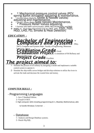  * Mechanical pressure control valves (PCV,
spring &pilot actuated) adjusting & maintenance.
 * Control Valves (Butterfly, Globe & Needle valves)
adjusting and maintenance.
 * ON-OFF Valves (Ball & Gate Valves) Maintenance.
 * Pressure Relief Valves adjusting.
 * Familiar with HART communicator, DRAK, MULTIFUNCTION, and P&ID.
 WORK on fire & Gas instruments such as { MCP , FHS , CGD ,TGD,
HGD, LHD, FD, Smoke & Heat Detector}
EDUCATION :
Bachelor of Engineering -
Computers and systems (May,
2007), Computer and Systems Dept., Faculty of Engineering, Mansoura
University, Egypt.
Graduation Grade: Good.
Graduation Project: A simulation of Oil Refinery and
Navigation Systems
Project Grade: Excellent.
The project aimed to:
1- Simulate the process of oil refinery by designing a model and implement a suitable
control system to operate it.
2- Simulate the ship traffic across bridges and develop solutions to utilize the rivers to
activate the trade and decrease the wasted time and money.
COMPUTER SKILLS :
- Programming Languages
1- Java 2 Standard Edition.
2- Visual C#.NET.
3 -High computer skills including programming (C++, Maatlab, Mathematica), able
to handle Windows 7,Internet .
– Database
1- Analysis and Design Database systems.
2- Oracle lOg SQL.
3
 