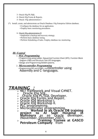 3- Oracle lOg PL/SQL.
4- Oracle lOg Forms & Reports.
5- Oracle 1Og administration I
(*) Install, create, and administrate an Oracle Database 1Og Enterprise Edition database.
• Configure the database for an application.
• Employ basic monitoring procedures.
6- Oracle lOg administration II
• Implement a backup and recovery strategy.
• Perform basic database tuning.
• Perform Scheduling of tasks. Employ database mo monitoring.
Ill- Control
1- PLC Programming
• Programming using Ladder, Sequential Function Chart (SFC), Function Block
Diagram (FBD) and Structure Text (ST) languages.
• Design and Programming SCADA systems.
2- Microcontroller Programming
• Programming PIC and ATMEL microcontroller using
Assembly and C -languages.
TRAINING :
 NET framework and Visual C#NET.
 Oracle lOg SQL.
 Oracle lOg PL/SQL Developer.
 Oracle lOg Forms and Report.
 Oracle lOg Workshop I.
 Oracle lOg Workshop II.
 PLC programming.
 Microcontroller programming.
 Worked in an Oracle DB training
project to Al Sadr Hospital in
Mansoura as an Oracle developer,
(November, December 2007).
 Training Trainee at GASCO
Petroleum Company from
4
 