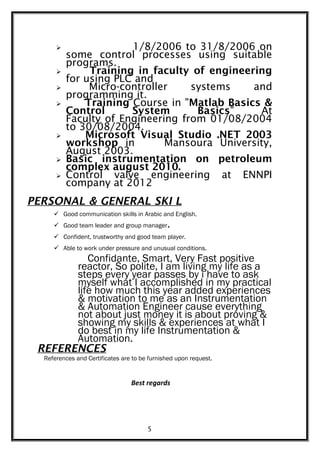  1/8/2006 to 31/8/2006 on
some control processes using suitable
programs.
 Training in faculty of engineering
for using PLC and
 Micro-controller systems and
programming it.
 Training Course in "Matlab Basics &
Control System Basics" At
Faculty of Engineering from 01/08/2004
to 30/08/2004.
 Microsoft Visual Studio .NET 2003
workshop in Mansoura University,
August 2003.
 Basic instrumentation on petroleum
complex august 2010.
 Control valve engineering at ENNPI
company at 2012
PERSONAL & GENERAL SKI L
 Good communication skills in Arabic and English.
 Good team leader and group manager.
 Confident, trustworthy and good team player.
 Able to work under pressure and unusual conditions.
Confidante, Smart, Very Fast positive
reactor, So polite, I am living my life as a
steps every year passes by i have to ask
myself what I accomplished in my practical
life how much this year added experiences
& motivation to me as an Instrumentation
& Automation Engineer cause everything
not about just money it is about proving &
showing my skills & experiences at what I
do best in my life Instrumentation &
Automation.
REFERENCES
References and Certificates are to be furnished upon request.
Best regards
5
 