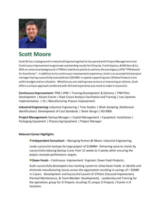 Scott Moore
Scott M hasa backgroundinIndustrial Engineeringthathe has pairedwithProjectManagementand
ContinuousImprovementtogenerate outstandingresultsforChiquita, FreshExpress,&Milliken&Co.
Withan extensivebackgroundinTPMhe leadthree plantsto achieve the prestigiousJIPM“TPMAward
for Excellence”. Inadditiontohiscontinuousimprovementexperience,Scottisanaccomplishedproject
managerhavingsuccessfullyexecutedover$20 MM incapital supportingover20 New Product Lines
withinbudgetandonschedule. Whetheryouare startingnew venture orimprovinganoldone,Scott
offersa unique approachcombinedwith skillandexperience youneedtomake itsuccessful.
Continuous Improvement: TPM| JIPM | Training Development & Delivery | TPM Pillar
Development | Kaizen Events | Root Cause Analysis Facilitation and Training | Loss Systems
Implementation | 5S | Manufacturing Process Improvement
Industrial Engineering: Industrial Engineering | Time Studies | Work Sampling |Bottleneck
Identification| Development of Cost Standards | Work Design | ISO 9000
Project Management: Startup Manager | Capital Management | Equipment Installation |
Packaging Equipment | Processing Equipment | Project Manager
Relevant Career Highlights
Independent Consultant – Managing Partner @ Moore Industrial Engineering;
Leads successful startups for large project of $10MM+ Delivering value to clients by
successfully reducing Startup Curve from 12 weeks to 5 weeks while ensuring the
project exceeds performance targets.
Dawn Foods – Continuous Improvement Engineer; Dawn Food Products;
Scott successfully developed a loss tracking systemto allow Dawn Foods to identify and
eliminate manufacturing losses across the organization resulting in savings of > $5MM
in 2 years. Development and Successful Launch of 3 Pillars (Focused Improvement,
Planned Maintenance, & TeamMember Development). Leadership and Training for
the operations group for CI Projects resulting 75 unique CI Projects / Events in 8
locations.
 