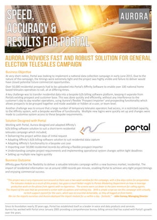 Business Objective
At very short notice, Portal was looking to implement a national data collection campaign in early June 2015. Due to the
nature of the campaign, the timings were extremely tight and the project was highly visible and failure to deliver would
have closed potential future commercial opportunities.
Over 50,000 residential prospects had to be uploaded into Portal’s Aﬃnity Software to enable over 100 national home
based telesales operatives to call, all at diﬀering times.
A key challenge was to transfer residential data into a bespoke b2b billing software platform, keeping it separate from
Portals existing prospect and customer base. This was done quickly and eﬃciently, without any interference to the
customer’s day to day reseller operations, using Aurora’s ﬂexible ‘Prospect Importer’ and prospecting functionality which
allows prospects to be grouped together and made available or hidden at a user, or team level.
Another challenge was to ensure that a large number of temporary telesales operators had access, in a restricted capacity,
to the Aﬃnity system, with a bespoke workﬂow of functionality. Multiple new logins were quickly set up and changes were
made to customise system access to these bespoke requirements.
Solution Designed with Portal
Working with Portal, Aurora designed and adapted Aﬃnity’s
b2b billing software solution to suit a short-term residential
telesales campaign which included;
• Delivering the project within days of initial request
• Adapting Aﬃnity’s b2b billing software solution to suit residential data capture
• Adapting Aﬃnity’s functionality to a bespoke use case
• Importing over 50,000 residential records by utilising a ﬂexible prospect importer
• Understanding complex project requirements and implementing operational system changes within tight deadlines
• Setting up multiple new logins quickly
AURORA PROVIDES FAST AND ROBUST SOLUTION FOR GENERAL
ELECTION TELESALES CAMPAIGN
Business Outcome
Aﬃnity gave Portal the ﬂexibility to deliver a valuable telesales campaign within a new business market; residential. The
import of residential information ran at around 1000 records per minute, enabling Portal to achieve very tight project timings
and enjoying commercial success.
Since its foundation nearly 20 years ago, Portal has established itself as a leader in voice and data products and services.
Aurora has worked with Portal since January 2005 providing a comprehensive bureau billing service that has scaled with Portal’s growth
over the years.
“This project was a very impressive turn around as there was a two week window for the campaign, with a few days notice for preparation.
The telesales module as a result of this project, has given a much better insight to Portals Marketing Department on how to leverage
productive work on the phone from agents with no experience. The screens were cut down to the bare minimum for calling agents.
The impact of this was that we presented a screen with six options and nothing else. With a simple script we ran this campaign with virtually
no tech support rquired for the users, which was an essential deliverable, as they all logged on from home.
We ran the imports ourselves and Aurora deployed the import module for us within a day - fantastic.” - John Corney, Managing Director
auroraspeed,
accuracy&
resultsforportal
 