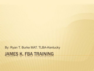 JAMES K. FBA TRAINING
By: Ryan T. Burke MAT. TLBA-Kentucky
 
