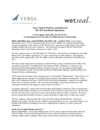 Versa Capital Finalizes Acquisition of
The Wet Seal Retail Operations
New Company Named The Wet Seal, LLC;
Crystal Financial LLC Provides $15 Million Senior Credit Facility
PHILADELPHIA, Penn. and FOOTHILLRANCH, Calif. – April 15, 2015 – Versa Capital
Management, LLC (“Versa”) announced today that one of its affiliates has completed the previously
announced acquisition of the business of The Wet Seal, Inc., a pioneer in young women’s fast fashion
retailing through mall stores and e-commerce. The transaction was approved by the United States
Bankruptcy Court for the District of Delaware on April 1, 2015.
The new company, known as The Wet Seal, LLC (“Wet Seal”), will maintain its headquarters in Foothill
Ranch, Calif. and continue operating its 173 stores and growing its online platform. The company’s
operations will be supported by a new $15 million senior credit facility provided by Crystal Financial
LLC.
Wet Seal’s senior management is unchanged, with Ed Thomas serving as Chief Executive Officer. His
leadership team includes Tom Hillebrandt, Chief Financial Officer; Christine Lee, Executive Vice
President and Chief Merchandising Officer; Jon Kubo, Executive Vice President and Chief Digital
Officer; Kim Bajrech, Senior Vice President and General Merchandise Manager; and RachelPage,Vice
President of Stores and Operations.
“We’re glad to be in business with a strong partner in Versa Capital,” Thomas stated. “Our goal now is to
further implement the strategies we developed when I returned to the business last September. Those
plans call for optimizing the legacy of the Wet Seal brand and strengthening e-commerce as an important
source of new customers and sales. We are focused on providing our growing customer base with
fashionable merchandise that appeals to young women everywhere.”
According to Gregory L. Segall, CEO of Versa Capital and Chairman of Wet Seal, “We are excited to be
working with Ed and his team after a year of intensive study of this part of the retail sector. The Wet Seal
brand is more than 50 years old and, as such, carries a lifespan that few retailers can match. We believe
the new strategy that Ed and his team have created will produce a bright future for this iconic retailer.”
The new company is privately held with a new board that includes CEO Ed Thomas. The legacy
publicly-traded entity, The Wet Seal, Inc. (DIP),is now named SEAL 123, Inc., and will wind up its case
pending in the Delaware Bankruptcy Court after completing the resolution of creditor claims and
distributions.
About Versa Capital Management,LLC
Based in Philadelphia, Versa Capital Management, LLC is a private equity investment firm with more
than $1.4 billion of assets under management focused on control investments in special situations
involving middle market companies where value and performance growth can be achieved through
 