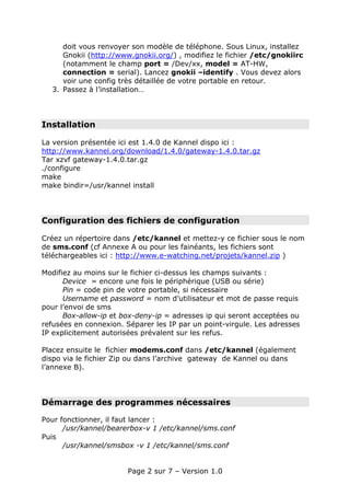 doit vous renvoyer son modèle de téléphone. Sous Linux, installez
     Gnokii (http://www.gnokii.org/) , modifiez le fichier /etc/gnokiirc
     (notamment le champ port = /Dev/xx, model = AT-HW,
     connection = serial). Lancez gnokii –identify . Vous devez alors
     voir une config très détaillée de votre portable en retour.
  3. Passez à l’installation…




Installation

La version présentée ici est 1.4.0 de Kannel dispo ici :
http://www.kannel.org/download/1.4.0/gateway-1.4.0.tar.gz
Tar xzvf gateway-1.4.0.tar.gz
./configure
make
make bindir=/usr/kannel install




Configuration des fichiers de configuration

Créez un répertoire dans /etc/kannel et mettez-y ce fichier sous le nom
de sms.conf (cf Annexe A ou pour les fainéants, les fichiers sont
téléchargeables ici : http://www.e-watching.net/projets/kannel.zip )

Modifiez au moins sur le fichier ci-dessus les champs suivants :
      Device = encore une fois le périphérique (USB ou série)
      Pin = code pin de votre portable, si nécessaire
      Username et password = nom d’utilisateur et mot de passe requis
pour l’envoi de sms
      Box-allow-ip et box-deny-ip = adresses ip qui seront acceptées ou
refusées en connexion. Séparer les IP par un point-virgule. Les adresses
IP explicitement autorisées prévalent sur les refus.

Placez ensuite le fichier modems.conf dans /etc/kannel (également
dispo via le fichier Zip ou dans l’archive gateway de Kannel ou dans
l’annexe B).




Démarrage des programmes nécessaires

Pour fonctionner, il faut lancer :
      /usr/kannel/bearerbox-v 1 /etc/kannel/sms.conf
Puis
      /usr/kannel/smsbox -v 1 /etc/kannel/sms.conf


                        Page 2 sur 7 – Version 1.0
 