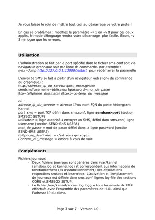 Je vous laisse le soin de mettre tout ceci au démarrage de votre poste !

En cas de problèmes : modifiez le paramètre –v 1 en –v 0 pour ces deux
applis, le mode déboguage rendra votre dépannage plus facile. Sinon, -v
3 ne logue que les erreurs.




Utilisation

L’administration se fait par le port spécifié dans le fichier sms.conf soit via
navigateur graphique soit par ligne de commande, par exemple :
lynx -dump http://127.0.0.1:13000/restart pour redémarrer la passerelle

L’envoi de SMS se fait à partir d’un navigateur web (ligne de commande
ou graphique) :
http://adresse_ip_du_serveur:port_sms/cgi-bin/
sendsms?username=utilisateur&password=mot_de_passe
&to=téléphone_destinataire&text=contenu_du_message

où :
adresse_ip_du_serveur = adresse IP ou nom FQN du poste hébergeant
Kannel
port_sms = port TCP défini dans sms.conf, ligne sendsms-port (section
SMSBOX SETUP)
utilisateur = login autorisé à envoyer un SMS, défini dans sms.conf, ligne
username (section SEND-SMS USERS)
mot_de_passe = mot de passe défini dans la ligne password (section
SEND-SMS USERS)
téléphone_destinaire = c’est vous qui voyez.
Contenu_du_message = encore à vous de voir.


Compléments

Fichiers journaux
      - Deux fichiers journaux sont générés dans /var/kannel
          (smsbox.log et kannel.log) et correspondent aux informations de
          fonctionnement (ou dysfonctionnement) des applications
          respectives smsbox et bearerbox. L’activation et l’emplacement
          de journaux est définie dans sms.conf, lignes log-file des sections
          CORE et SMSBOX SETUP.
      - Le fichier /var/kannel/access.log loggue tous les envois de SMS
          effectués avec l’ensemble des paramètres de l’URL ainsi que
          l’adresse IP du client.




                         Page 3 sur 7 – Version 1.0
 