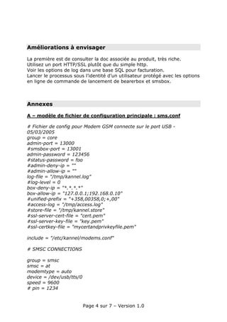 Améliorations à envisager

La première est de consulter la doc associée au produit, très riche.
Utilisez un port HTTP/SSL plutôt que du simple http.
Voir les options de log dans une base SQL pour facturation.
Lancer le processus sous l’identité d’un utilisateur protégé avec les options
en ligne de commande de lancement de bearerbox et smsbox.




Annexes

A – modèle de fichier de configuration principale : sms.conf

# Fichier de config pour Modem GSM connecte sur le port USB -
05/03/2005
group = core
admin-port = 13000
#smsbox-port = 13001
admin-password = 123456
#status-password = foo
#admin-deny-ip = ""
#admin-allow-ip = ""
log-file = "/tmp/kannel.log"
#log-level = 0
box-deny-ip = "*.*.*.*"
box-allow-ip = "127.0.0.1;192.168.0.10"
#unified-prefix = "+358,00358,0;+,00"
#access-log = "/tmp/access.log"
#store-file = "/tmp/kannel.store"
#ssl-server-cert-file = "cert.pem"
#ssl-server-key-file = "key.pem"
#ssl-certkey-file = "mycertandprivkeyfile.pem"

include = "/etc/kannel/modems.conf"

# SMSC CONNECTIONS

group = smsc
smsc = at
modemtype = auto
device = /dev/usb/tts/0
speed = 9600
# pin = 1234


                          Page 4 sur 7 – Version 1.0
 