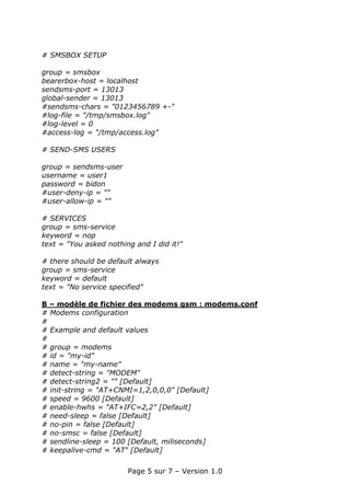 # SMSBOX SETUP

group = smsbox
bearerbox-host = localhost
sendsms-port = 13013
global-sender = 13013
#sendsms-chars = "0123456789 +-"
#log-file = "/tmp/smsbox.log"
#log-level = 0
#access-log = "/tmp/access.log"

# SEND-SMS USERS

group = sendsms-user
username = user1
password = bidon
#user-deny-ip = ""
#user-allow-ip = ""

# SERVICES
group = sms-service
keyword = nop
text = "You asked nothing and I did it!"

# there should be default always
group = sms-service
keyword = default
text = "No service specified"

B – modèle de fichier des modems gsm : modems.conf
# Modems configuration
#
# Example and default values
#
# group = modems
# id = "my-id"
# name = "my-name"
# detect-string = "MODEM"
# detect-string2 = "" [Default]
# init-string = "AT+CNMI=1,2,0,0,0" [Default]
# speed = 9600 [Default]
# enable-hwhs = "AT+IFC=2,2" [Default]
# need-sleep = false [Default]
# no-pin = false [Default]
# no-smsc = false [Default]
# sendline-sleep = 100 [Default, miliseconds]
# keepalive-cmd = "AT" [Default]

                        Page 5 sur 7 – Version 1.0
 