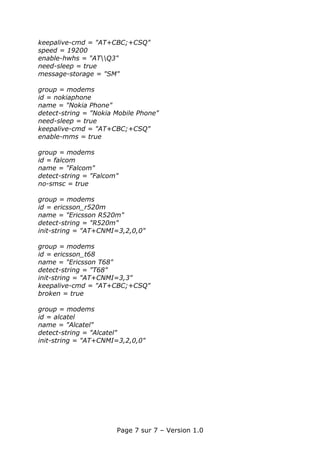 keepalive-cmd = "AT+CBC;+CSQ"
speed = 19200
enable-hwhs = "ATQ3"
need-sleep = true
message-storage = "SM"

group = modems
id = nokiaphone
name = "Nokia Phone"
detect-string = "Nokia Mobile Phone"
need-sleep = true
keepalive-cmd = "AT+CBC;+CSQ"
enable-mms = true

group = modems
id = falcom
name = "Falcom"
detect-string = "Falcom"
no-smsc = true

group = modems
id = ericsson_r520m
name = "Ericsson R520m"
detect-string = "R520m"
init-string = "AT+CNMI=3,2,0,0"

group = modems
id = ericsson_t68
name = "Ericsson T68"
detect-string = "T68"
init-string = "AT+CNMI=3,3"
keepalive-cmd = "AT+CBC;+CSQ"
broken = true

group = modems
id = alcatel
name = "Alcatel"
detect-string = "Alcatel"
init-string = "AT+CNMI=3,2,0,0"




                       Page 7 sur 7 – Version 1.0
 