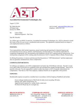 Accredited Environmental Technologies, Inc.
BRANCH OFFICES CORPORATE OFFICE SERVICE OFFICES
BRIDGEWATER, NJ 28 N. Pennell Rd., Media, PA 19063 PITTSBURGH, PA
LECANTO, FL 1-800-9696-AET / (610) 891-0114 WILMINGTON, NC
FAX (610) 891-0559
www.aetinc.biz
Nationwide Environmental Services
August 12, 2014
Mr. Mark Bizzelle sent via email: marcuskia246@yahoo.com
24 Nature Lane telephone: (609) 254-7145
Sewell, NJ 08080
Re: Letter of Hire
Industrial Hygienist – Part Time
Dear Mr. Bizzelle:
As a follow-up to our 08/01/14 interview, Accredited Environmental Technologies, Inc. (AET) is pleased to extend
this Letter of Hire for your review, consideration and execution. The stipulations contained herein are unique to
your employment and are as follows:
POSITION:
Your responsibilities shall include inspections, project monitoring and reporting for industrial hygiene and
environmental services such as: asbestos, lead based paint, moisture/mold, etc. You shall be responsible for
completing all appropriate AET documentation and compliance with all AET corporate policies and protocols. Your
initial primary assignment will be working under the direction of AET=s Corporate Office in Media, Pennsylvania.
In offering this position, it is known and discussed that the position is “1099 Subcontractor” and that employment
does not guarantee scheduled hours, hence compensation.
COMPENSATION/BENEFITS:
In working as an employee, you will be compensated at an hourly rate of $18.00 per work hour. Payroll is issued
every other Friday for the prior two completed weeks and calculated from Sunday through Saturday. There are 26
payrolls in the year. You are responsible to submit weekly time sheets to AET=s Corporate Administrator for
compensation. Note that as a Part Time employee, employee benefits are not applicable to this position.
EXPENSES:
Reimbursable expenses are paid on a monthly basis in accordance with the Employee Handbook and include:
Excess mileage reimbursement of $0.45/mile for daily travel exceeding 100 miles
Parking, tolls, public transportation, etc.
Approved travel expenses (i.e. airfare, hotels, rental cars)
Per Diem $25.00 per day for overnight stay
 