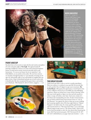 HOT ENTERTAINMENT
30 where.ca MAY/JUNE 2016
PHOTOGRAPHS(CLOCKWISEFROMTOP):COURTESYDECIDEDLYJAZZDANCE;COURTESYTHEAGENCYINC.;COURTESYVINGOGH
BY JANET DAVIE, BREANNA MROCZEK, AND AGATHA ZARZYCKI
PAINTANDSIP
You don’t have to be an artist to enjoy the fun and creative atmosphere
of a wine and paint night at Vin Gogh. The approximately 80
paintings available for visitors to re-create tend to keep the beginner
painter in mind and an artistic instructor provides step by step
instructions. “It is not an art lesson, but an art experience,” says
Debi Baldwin, an art teacher at the studio. The two-hour sessions
run Tuesdays through Saturdays at 7 pm (Saturday mornings are for
ages 10+ and include coffee or tea) and include art supplies plus one
glass of wine. Drop in beforehand and pair one of seven wines with
a sharable plate like their exceptional beet, goat cheese, and candied
pecan flatbread. 7004 Macleod Tr, 403-475-4644, vingogh.ca — A.Z.
NEWUNIVERSE
MAY 27 – JUNE 12
The new DJD Dance Centre
is the home of Decidedly
Jazz Danceworks (DJD),
a contemporary jazz dance
company, as well as a place for
community dance workshops
and performances. If you walk by
the stunning glass building, you
might just get a glimpse of the
dancers rehearsing. To christen
the new space, DJD is performing
New Universe, a show comprised
of nine dancers who mix genres
of contemporary dance for a
powerful, upbeat performance.
The original music is performed
live by a four piece jazz band and
conducted by William Parker, a
legendary composer of the New
York jazz scene. 111 - 12 Ave SE,
403-245-3533, decidedlyjazz.com
 — B.M.
THEGREATESCAPE
Think you’ve got what it takes to survive a zombie apocalypse?
Were you a pirate or a cowboy in your past life? Do you just like
to solve puzzles? One of Calgary’s escape room attractions, The
Locked Room, offers guests the opportunity to travel back in time
or into a different universe for an incredibly fun and challenging
experience. Players are locked into a room of their choosing, where
they must work together to figure out clues and solve puzzles in
order to escape, all within a time limit. Each room consists of a
fun theme and corresponding story line. At their newest location,
you can battle mythical beasts from Ancient Greece in “Lair of
the Minotaur,” race against the clock to show up on your wedding
day by piecing together clues of the hazy night before in “Hipster
Hangover” (an adults-only, 18+ room), grab the gold aboard a
wild west locomotive in “The Great Train Heist,” or try and tackle
Alberta’s largest escape room in “The Sinister Study,” where you’ll
need at least four people to solve the clues about what’s haunting the
room. $24.95 per person per game. 9937 Fairmount Dr SE, 587-
387-2337, thelockedroom.ca; see page 32 for more locations. — J.D.
 