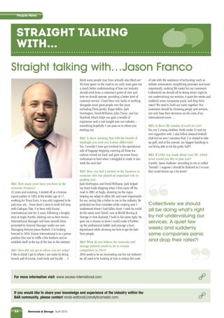 Industry News
54 Removals & Storage April 2016
People NewsPeople NewsPeople News
STRAIGHT talking
with...
Straight talking with…Jason Franco
If you would like to share your knowledge and experience of the industry within the
BAR community, please contact rands-editorial@analyticamedia.com.
For more information visit: www.excess-international.com
R&S: How many years have you been in the
removals business?
22 years and counting. I started off as a trainee
export packer in 1993 at the tender age of 17,
working for Trans Euro, it was only supposed to be
part time job... From there I went to work full time
with Cadogan Tate. I’ve been with Excess
International now for 3 years, following a lengthy
stint at Anglo Paciﬁc, starting out as their Senior
International Manager and have recently been
promoted to General Manager under our new
Managing Director Jason Herbert. I’m looking
forward to 2016: Excess International is in a prime
position this year to rufﬂe a few feathers and re-
establish itself at the top of the tree in the industry.
R&S: How did you get to where you are today?
I like to think I got to where I am today by being
honest and of course, hard work and loyalty… I
think some people may have actually also liked me!
My time spent on the road in my early years gave me
a much better understanding of how our industry
should work from a customer’s point of view and
how we should operate, providing a better level of
customer service. I have been very lucky in working
alongside some great people over the years
including Chris Jacoby, Roger Aitkin, Jack
Dorrington, David Williams, John Payne, and Ian
Macleod, which helps you gain a wealth of
experience and a vast insight into our industry –
something hopefully I can pass on to others just
starting out.
R&S: Is there anything that with the beneﬁt of
hindsight you wish you’d done differently?
Yes, I wouldn’t have got involved in the operational
side of baggage shipping, carrying all those tea
cartons ruined my back and gave me some funny
nicknames to boot when I struggled to make it into
work the next day!
R&S: Have you had a mentor in the business or
someone who has played an important role in
guiding you?
Jack Dorrington and David Williams. Jack helped
me learn trade shipping when I ﬁrst came off the
road in 2001 at Anglo, showing me the ropes,
helping me adapt to ofﬁce life and most importantly
for me, acting like a father to me in the industry. He
protected me from mistakes while making sure I
understood where I had fallen short. I wish he could
do the same now! David, now at World Moving &
Storage in New Zealand, I hold in the same light. He
gave me a chance to show I could make it further
up the professional ladder and manage a busy
department while showing me how to get the best
from people.
R&S: What do you believe the removals and
storage industry needs to do to remain
competitive in 2016?
2016 needs to be an innovating one for our industry;
we all need to be looking at how to reduce the costs
of sale with the assistance of technology such as
website automation, simplifying processes and most
importantly, making life easier for our customers.
Collectively we should all be doing what’s right by
not undervaluing our services. A quiet few weeks and
suddenly some companies panic and drop their
rates?! We need to hold our nerve together. Our
customers should be choosing people and services,
not only base their decisions on the costs of an
international move….
R&S: Is there life outside of work for you?
Yes, my 2 young children (both under 3) and my
ever supportive wife. I also follow Arsenal football
club but we won’t mention that. I’ve started to take
up golf, and at the minute, my biggest handicap is
not being able to hit the pesky ball!!
R&S: If a ﬁlm was made about your life, which
actor would you like to play you?!
A portly ‘Jason Statham’ according to my so called
‘friends!’ I suppose I should be ﬂattered as I’m sure
they could dream up a lot worse!
‘‘Collectively we should
all be doing what’s right
by not undervaluing our
services. A quiet few
weeks and suddenly
some companies panic
and drop their rates?!
‘‘
 