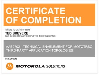 CERTIFICATE
OF COMPLETION
THIS IS TO CERTIFY THAT
TED BREYERE
HAS SUCCESSFULLY COMPLETED THE FOLLOWING:
AAE2702 - TECHNICAL ENABLEMENT FOR MOTOTRBO
THIRD-PARTY APPLICATION TOPOLOGIES
ON8/21/2015
 