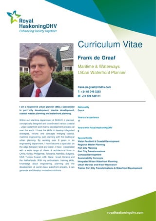 royalhaskoningdhv.com
Curriculum Vitae
Frank de Graaf
Maritime & Waterways
Urban Waterfront Planner
frank.de.graaf@rhdhv.com
T: +31 88 348 3293
M: +31 624 540111
I am a registered urban planner (MSc.) specialized
in port city development, marina development,
coastal master planning and waterfront planning.
Within our Maritime department of RHDHV, I planned,
conceptually designed and coordinated various coastal
, urban waterfront and marina development projects all
over the world. I have the skills to develop integrated
strategies, visions and concepts merging coastal,
maritime engineering, port planning with the traditional
urban planning. By working over 8 years in an
engineering department, I have become a specialist on
the edge between land and water. I have cooperated
with a wide range of clients & architectural firms in
China, Korea, Philippines, Tanzania, Namibia, Bulgaria,
USA, Tunisia, Kuwait, UAE, Qatar, Israel, Ukraine and
the Netherlands. With my enthusiasm, training skills,
knowledge about engineering, planning and the
development of world class waterfront projects, I can
generate and develop innovative solutions.
Nationality
Dutch
Years of experience
11
Years with Royal HaskoningDHV
9
Special Skills
Water Resilient & Coastal Development
Regional Master Planning
Port City Planning
Port City Transformations
Concept Development
Sustainability Concepts
Integrated Urban Waterfront Planning
Urban Marinas and Water Recreation
Trainer Port City Transformations & Waterfront Development
 