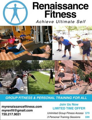 GROUP FITNESS & PERSONAL TRAINING FOR ALL
myrenaissancefitness.com
myrenfit@gmail.com
720.217.9021
Renaissance
Fitness
Achieve Ultimate Self
Join Us Now
LIMITED TIME OFFER
Unlimited Group Fitness Access	 $79
3 Personal Training Sessions	 $99
 