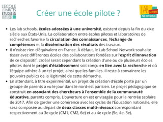 Créer une école pilote ?
Les lab schools, écoles adossées à une université, existent depuis la fin du xixe
siècle aux États-Unis. La collaboration entre écoles pilotes et laboratoires de
recherches favorise la circulation des connaissances, l’échange de
compétences et la dissémination des résultats des travaux.
Il n’existe rien d’équivalent en France. À défaut, le Lab School Network souhaite
tisser avec différentes écoles des collaborations fondées sur l’esprit d’innovation
de ce dispositif. L’idéal serait cependant la création d’une ou de plusieurs écoles
pilotes dont le projet d’établissement soit conçu en lien avec la recherche et où
l’équipe adhère à un tel projet, ainsi que les familles. Il reste à convaincre les
pouvoirs publics de la légitimité de cette démarche.
En attendant, à titre expérimental, un projet de création d’école porté par un
groupe de parents a vu le jour dans le nord-est parisien. Le projet pédagogique se
construit en associant des chercheurs à l’ensemble de la communauté
éducative, parents compris. L’ouverture en est envisagée pour la rentrée scolaire
de 2017. Afin de garder une cohérence avec les cycles de l’Éducation nationale, elle
sera composée au départ de deux classes multi-niveaux correspondant
respectivement au 3e cycle (CM1, CM2, 6e) et au 4e cycle (5e, 4e, 3e).
 