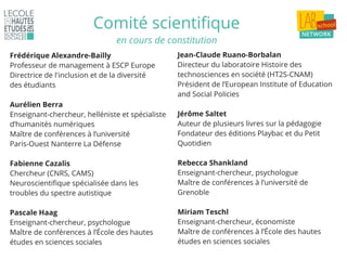 Comité scientifique
Frédérique Alexandre-Bailly
Professeur de management à ESCP Europe
Directrice de l'inclusion et de la diversité
des étudiants
Aurélien Berra
Enseignant-chercheur, helléniste et spécialiste
d’humanités numériques
Maître de conférences à l’université
Paris-Ouest Nanterre La Défense
Fabienne Cazalis
Chercheur (CNRS, CAMS)
Neuroscientifique spécialisée dans les
troubles du spectre autistique
Pascale Haag
Enseignant-chercheur, psychologue
Maître de conférences à l’École des hautes
études en sciences sociales
Jean-Claude Ruano-Borbalan
Directeur du laboratoire Histoire des
technosciences en société (HT2S-CNAM)
Président de l’European Institute of Education
and Social Policies
Jérôme Saltet
Auteur de plusieurs livres sur la pédagogie
Fondateur des éditions Playbac et du Petit
Quotidien
Rebecca Shankland
Enseignant-chercheur, psychologue
Maître de conférences à l’université de
Grenoble
Miriam Teschl
Enseignant-chercheur, économiste
Maître de conférences à l’École des hautes
études en sciences sociales
en cours de constitution
 