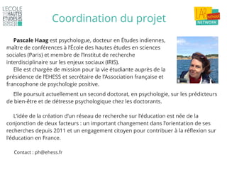Coordination du projet
Pascale Haag est psychologue, docteur en Études indiennes,
maître de conférences à l’École des hautes études en sciences
sociales (Paris) et membre de l’Institut de recherche
interdisciplinaire sur les enjeux sociaux (IRIS).
Elle est chargée de mission pour la vie étudiante auprès de la
présidence de l’EHESS et secrétaire de l’Association française et
francophone de psychologie positive.
Elle poursuit actuellement un second doctorat, en psychologie, sur les prédicteurs
de bien-être et de détresse psychologique chez les doctorants.
L’idée de la création d’un réseau de recherche sur l’éducation est née de la
conjonction de deux facteurs : un important changement dans l’orientation de ses
recherches depuis 2011 et un engagement citoyen pour contribuer à la réflexion sur
l’éducation en France.
Contact : ph@ehess.fr
 