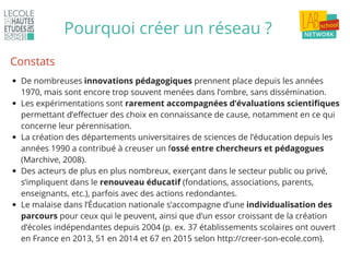 Pourquoi créer un réseau ?
De nombreuses innovations pédagogiques prennent place depuis les années
1970, mais sont encore trop souvent menées dans l’ombre, sans dissémination.
Les expérimentations sont rarement accompagnées d’évaluations scientifiques
permettant d’effectuer des choix en connaissance de cause, notamment en ce qui
concerne leur pérennisation.
La création des départements universitaires de sciences de l’éducation depuis les
années 1990 a contribué à creuser un fossé entre chercheurs et pédagogues
(Marchive, 2008).
Des acteurs de plus en plus nombreux, exerçant dans le secteur public ou privé,
s’impliquent dans le renouveau éducatif (fondations, associations, parents,
enseignants, etc.), parfois avec des actions redondantes.
Le malaise dans l’Éducation nationale s’accompagne d’une individualisation des
parcours pour ceux qui le peuvent, ainsi que d’un essor croissant de la création
d’écoles indépendantes depuis 2004 (p. ex. 37 établissements scolaires ont ouvert
en France en 2013, 51 en 2014 et 67 en 2015 selon http://creer-son-ecole.com).
Constats
 